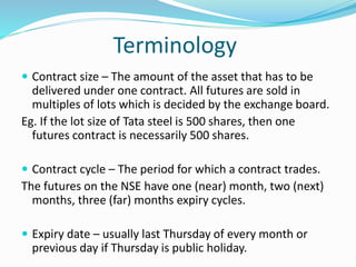 Terminology
 Contract size – The amount of the asset that has to be
delivered under one contract. All futures are sold in
multiples of lots which is decided by the exchange board.
Eg. If the lot size of Tata steel is 500 shares, then one
futures contract is necessarily 500 shares.
 Contract cycle – The period for which a contract trades.
The futures on the NSE have one (near) month, two (next)
months, three (far) months expiry cycles.
 Expiry date – usually last Thursday of every month or
previous day if Thursday is public holiday.
 