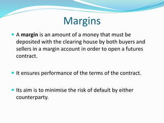 Margins
 A margin is an amount of a money that must be
deposited with the clearing house by both buyers and
sellers in a margin account in order to open a futures
contract.
 It ensures performance of the terms of the contract.
 Its aim is to minimise the risk of default by either
counterparty.
 