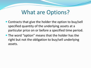 What are Options?
 Contracts that give the holder the option to buy/sell
specified quantity of the underlying assets at a
particular price on or before a specified time period.
 The word “option” means that the holder has the
right but not the obligation to buy/sell underlying
assets.
 