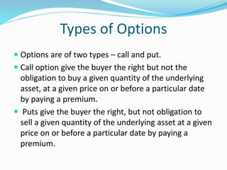 Types of Options
 Options are of two types – call and put.
 Call option give the buyer the right but not the
obligation to buy a given quantity of the underlying
asset, at a given price on or before a particular date
by paying a premium.
 Puts give the buyer the right, but not obligation to
sell a given quantity of the underlying asset at a given
price on or before a particular date by paying a
premium.
 