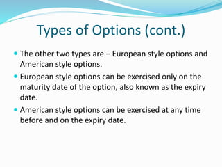 Types of Options (cont.)
 The other two types are – European style options and
American style options.
 European style options can be exercised only on the
maturity date of the option, also known as the expiry
date.
 American style options can be exercised at any time
before and on the expiry date.
 