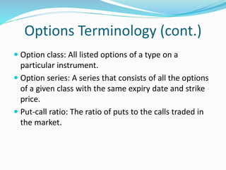 Options Terminology (cont.)
 Option class: All listed options of a type on a
particular instrument.
 Option series: A series that consists of all the options
of a given class with the same expiry date and strike
price.
 Put-call ratio: The ratio of puts to the calls traded in
the market.
 