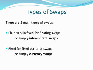 Types of Swaps
There are 2 main types of swaps:
 Plain vanilla fixed for floating swaps
or simply interest rate swaps.
 Fixed for fixed currency swaps
or simply currency swaps.
 
