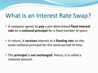 What is an Interest Rate Swap?
 A company agrees to pay a pre-determined fixed interest
rate on a notional principal for a fixed number of years.
 In return, it receives interest at a floating rate on the
same notional principal for the same period of time.
 The principal is not exchanged. Hence, it is called a
notional amount.
 