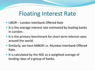 Floating Interest Rate
 LIBOR – London Interbank Offered Rate
 It is the average interest rate estimated by leading banks
in London.
 It is the primary benchmark for short term interest rates
around the world.
 Similarly, we have MIBOR i.e. Mumbai Interbank Offered
Rate.
 It is calculated by the NSE as a weighted average of
lending rates of a group of banks.
 