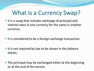 What is a Currency Swap?
 It is a swap that includes exchange of principal and
interest rates in one currency for the same in another
currency.
 It is considered to be a foreign exchange transaction.
 It is not required by law to be shown in the balance
sheets.
 The principal may be exchanged either at the beginning
or at the end of the tenure.
 