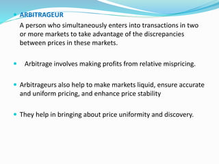  ARBITRAGEUR
A person who simultaneously enters into transactions in two
or more markets to take advantage of the discrepancies
between prices in these markets.
 Arbitrage involves making profits from relative mispricing.
 Arbitrageurs also help to make markets liquid, ensure accurate
and uniform pricing, and enhance price stability
 They help in bringing about price uniformity and discovery.
 