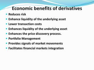 Economic benefits of derivatives
 Reduces risk
 Enhance liquidity of the underlying asset
 Lower transaction costs
 Enhances liquidity of the underlying asset
 Enhances the price discovery process.
 Portfolio Management
 Provides signals of market movements
 Facilitates financial markets integration
 