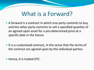 What is a Forward?
 A forward is a contract in which one party commits to buy
and the other party commits to sell a specified quantity of
an agreed upon asset for a pre-determined price at a
specific date in the future.
 It is a customised contract, in the sense that the terms of
the contract are agreed upon by the individual parties.
 Hence, it is traded OTC.
 
