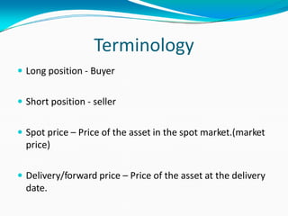 Terminology
 Long position - Buyer
 Short position - seller
 Spot price – Price of the asset in the spot market.(market
price)
 Delivery/forward price – Price of the asset at the delivery
date.
 