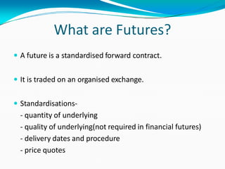What are Futures?
 A future is a standardised forward contract.
 It is traded on an organised exchange.
 Standardisations-
- quantity of underlying
- quality of underlying(not required in financial futures)
- delivery dates and procedure
- price quotes
 