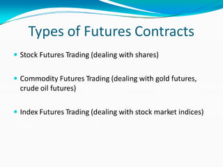 Types of Futures Contracts
 Stock Futures Trading (dealing with shares)
 Commodity Futures Trading (dealing with gold futures,
crude oil futures)
 Index Futures Trading (dealing with stock market indices)
 