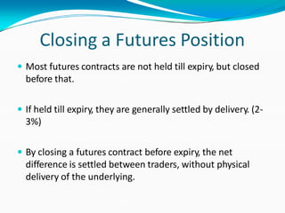 Closing a Futures Position
 Most futures contracts are not held till expiry, but closed
before that.
 If held till expiry, they are generally settled by delivery. (2-
3%)
 By closing a futures contract before expiry, the net
difference is settled between traders, without physical
delivery of the underlying.
 