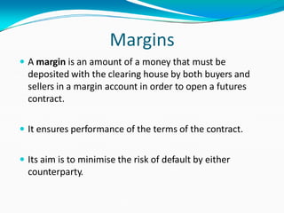 Margins
 A margin is an amount of a money that must be
deposited with the clearing house by both buyers and
sellers in a margin account in order to open a futures
contract.
 It ensures performance of the terms of the contract.
 Its aim is to minimise the risk of default by either
counterparty.
 