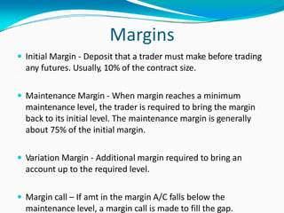 Margins
 Initial Margin - Deposit that a trader must make before trading
any futures. Usually, 10% of the contract size.
 Maintenance Margin - When margin reaches a minimum
maintenance level, the trader is required to bring the margin
back to its initial level. The maintenance margin is generally
about 75% of the initial margin.
 Variation Margin - Additional margin required to bring an
account up to the required level.
 Margin call – If amt in the margin A/C falls below the
maintenance level, a margin call is made to fill the gap.
 