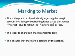 Marking to Market
 This is the practice of periodically adjusting the margin
account by adding or subtracting funds based on changes
iŶ ŵarket ǀ alue to refleĐtthe iŶǀ estor’s gaiŶ or loss.
 This leads to changes in margin amounts daily.
 This ensures that there are o defaults by the parties.
 