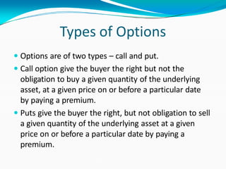 Types of Options
 Options are of two types – call and put.
 Call option give the buyer the right but not the
obligation to buy a given quantity of the underlying
asset, at a given price on or before a particular date
by paying a premium.
 Puts give the buyer the right, but not obligation to sell
a given quantity of the underlying asset at a given
price on or before a particular date by paying a
premium.
 