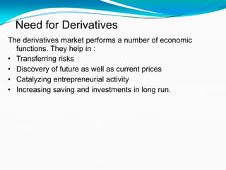 Need for Derivatives
The derivatives market performs a number of economic
functions. They help in :
• Transferring risks
• Discovery of future as well as current prices
• Catalyzing entrepreneurial activity
• Increasing saving and investments in long run.
 