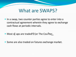 What are SWAPS?
 In a swap, two counter parties agree to enter into a
contractual agreement wherein they agree to exchange
cash flows at periodic intervals.
 Most sǁ aps are traded ͞O ǀer The CouŶter͟.
 Some are also traded on futures exchange market.
 