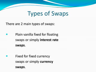 Types of Swaps
There are 2 main types of swaps:
 Plain vanilla fixed for floating
swaps or simply interest rate
swaps.
 Fixed for fixed currency
swaps or simply currency
swaps.
 