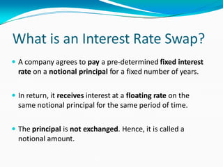 What is an Interest Rate Swap?
 A company agrees to pay a pre-determined fixed interest
rate on a notional principal for a fixed number of years.
 In return, it receives interest at a floating rate on the
same notional principal for the same period of time.
 The principal is not exchanged. Hence, it is called a
notional amount.
 