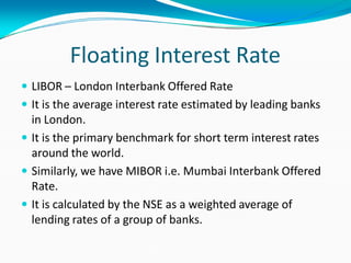 Floating Interest Rate
 LIBOR – London Interbank Offered Rate
 It is the average interest rate estimated by leading banks
in London.
 It is the primary benchmark for short term interest rates
around the world.
 Similarly, we have MIBOR i.e. Mumbai Interbank Offered
Rate.
 It is calculated by the NSE as a weighted average of
lending rates of a group of banks.
 