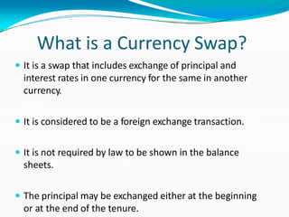 What is a Currency Swap?
 It is a swap that includes exchange of principal and
interest rates in one currency for the same in another
currency.
 It is considered to be a foreign exchange transaction.
 It is not required by law to be shown in the balance
sheets.
 The principal may be exchanged either at the beginning
or at the end of the tenure.
 