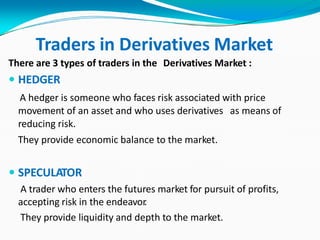 Traders in Derivatives Market
There are 3 types of traders in the Derivatives Market :
 HEDGER
A hedger is someone who faces risk associated with price
movement of an asset and who uses derivatives as means of
reducing risk.
They provide economic balance to the market.
 SPECULATOR
A trader who enters the futures market for pursuit of profits,
accepting risk in the endeavor.
They provide liquidity and depth to the market.
 
