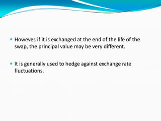  However, if it is exchanged at the end of the life of the
swap, the principal value may be very different.
 It is generally used to hedge against exchange rate
fluctuations.
 