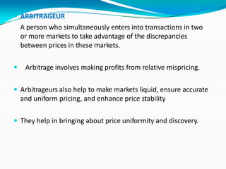  ARBITRAGEUR
A person who simultaneously enters into transactions in two
or more markets to take advantage of the discrepancies
between prices in these markets.
 Arbitrage involves making profits from relative mispricing.
 Arbitrageurs also help to make markets liquid, ensure accurate
and uniform pricing, and enhance price stability
 They help in bringing about price uniformity and discovery.
 