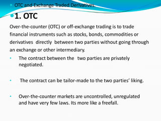  OTC and Exchange Traded Derivatives.
1. OTC
Over-the-counter (OTC) or off-exchange trading is to trade
financial instruments such as stocks, bonds, commodities or
derivatives directly between two parties without going through
an exchange or other intermediary.
• The contract between the two parties are privately
negotiated.
• The contract can be tailor-made to the two parties’ liking.
• Over-the-counter markets are uncontrolled, unregulated
and have very few laws. Its more like a freefall.
 