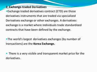 2. Exchange-traded Derivatives
Exchange traded derivatives contract (ETD) are those
derivatives instruments that are traded via specialized
Derivatives exchange or other exchanges. A derivatives
exchange is a market where individuals trade standardized
contracts that have been defined by the exchange.
The world's largest derivatives exchanges (by number of
transactions) are the Korea Exchange.
 There is a very visible and transparent market price for the
derivatives.
 