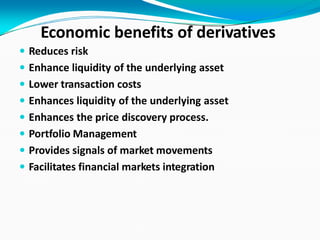 Economic benefits of derivatives
 Reduces risk
 Enhance liquidity of the underlying asset
 Lower transaction costs
 Enhances liquidity of the underlying asset
 Enhances the price discovery process.
 Portfolio Management
 Provides signals of market movements
 Facilitates financial markets integration
 