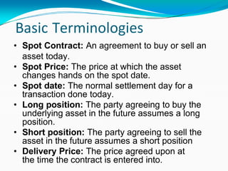 Basic Terminologies
• Spot Contract: An agreement to buy or sell an
asset today.
• Spot Price: The price at which the asset
changes hands on the spot date.
• Spot date: The normal settlement day for a
transaction done today.
• Long position: The party agreeing to buy the
underlying asset in the future assumes a long
position.
• Short position: The party agreeing to sell the
asset in the future assumes a short position
• Delivery Price: The price agreed upon at
the time the contract is entered into.
 
