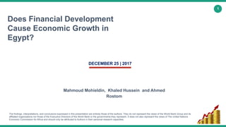 1
Does Financial Development
Cause Economic Growth in
Egypt?
Mahmoud Mohieldin, Khaled Hussein and Ahmed
Rostom
DECEMBER 25 | 2017
The findings, interpretations, and conclusions expressed in this presentation are entirely those of the authors. They do not represent the views of the World Bank Group and its
affiliated organizations nor those of the Executive Directors of the World Bank or the governments they represent. It does not also represent the views of The United Nations
Economic Commission for Africa and should only be attributed to Authors in their personal research capacities.
 