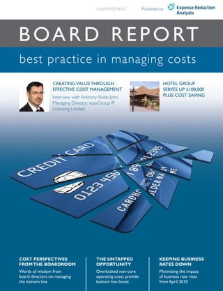 ADVERTISEMENT             Published by




B O A r D r e p O rt
best practice in managing costs
                 CreAtinG vAlue tHrOuGH                                    HOtel GrOup
                 effeCtive COSt MAnAGeMent                                 ServeS up £100,000
                 Interview with Anthony Robb-John,                         pluS COSt SAvinG
                 Managing Director, easyGroup IP
                 Licensing Limited




COST PERSPECTIVES                     THE UNTAPPED                       KEEPING BUSINESS
FROM THE BOARDROOM                    OPPORTUNITY                        RATES DOWN
Words of wisdom from                  Overlooked non-core                Minimising the impact
board directors on managing           operating costs provide            of business rate rises
the bottom line                       bottom line boost                  from April 2010
 