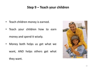 10
Step 9 – Teach your children
• Teach children money is earned.
• Teach your children how to earn
money and spend it wisely.
• Money both helps us get what we
want, AND helps others get what
they want.
 