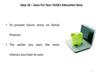 11
Step 10 – Save For Your Child's Education Now
• To prevent future stress on family
finances.
• The earlier you start, the more
chances you have to save.
 