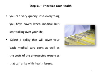 12
Step 11 – Prioritize Your Health
• you can very quickly lose everything
you have saved when medical bills
start taking over your life.
• Select a policy that will cover your
basic medical care costs as well as
the costs of the unexpected expenses
that can arise with health issues.
 