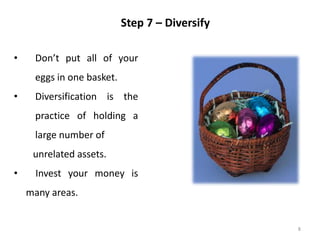 8
Step 7 – Diversify
• Don’t put all of your
eggs in one basket.
• Diversification is the
practice of holding a
large number of
unrelated assets.
• Invest your money is
many areas.
 