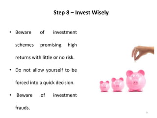 9
Step 8 – Invest Wisely
• Beware of investment
schemes promising high
returns with little or no risk.
• Do not allow yourself to be
forced into a quick decision.
• Beware of investment
frauds.
 