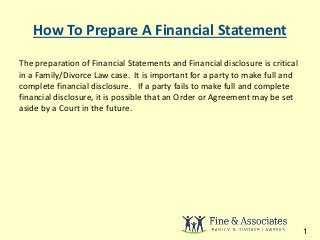How To Prepare A Financial Statement 
The preparation of Financial Statements and Financial disclosure is critical 
in a Family/Divorce Law case. It is important for a party to make full and 
complete financial disclosure. If a party fails to make full and complete 
financial disclosure, it is possible that an Order or Agreement may be set 
aside by a Court in the future. 
1 
 
