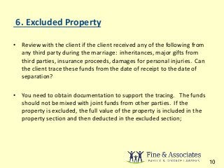 6. Excluded Property 
• Review with the client if the client received any of the following from 
any third party during the marriage: inheritances, major gifts from 
third parties, insurance proceeds, damages for personal injuries. Can 
the client trace these funds from the date of receipt to the date of 
separation? 
• You need to obtain documentation to support the tracing. The funds 
should not be mixed with joint funds from other parties. If the 
property is excluded, the full value of the property is included in the 
property section and then deducted in the excluded section; 
10 
 