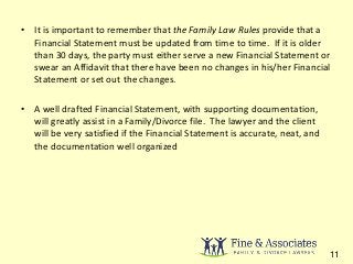 • It is important to remember that the Family Law Rules provide that a 
Financial Statement must be updated from time to time. If it is older 
than 30 days, the party must either serve a new Financial Statement or 
swear an Affidavit that there have been no changes in his/her Financial 
Statement or set out the changes. 
• A well drafted Financial Statement, with supporting documentation, 
will greatly assist in a Family/Divorce file. The lawyer and the client 
will be very satisfied if the Financial Statement is accurate, neat, and 
the documentation well organized 
11 
