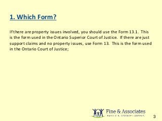 1. Which Form? 
If there are property issues involved, you should use the Form 13.1. This 
is the form used in the Ontario Superior Court of Justice. If there are just 
support claims and no property issues, use Form 13. This is the form used 
in the Ontario Court of Justice; 
3 
 