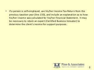 • If a person is self-employed, use his/her Income Tax Return from the 
previous taxation year (line 150), and include an explanation as to how 
his/her income was calculated for his/her Financial Statement. It may 
be necessary to retain an expert (Certified Business Valuator) to 
determine the client’s income for support purposes. 
5 
 