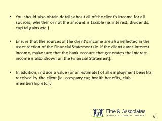 • You should also obtain details about all of the client’s income for all 
sources, whether or not the amount is taxable (ie. interest, dividends, 
capital gains etc.). 
• Ensure that the sources of the client’s income are also reflected in the 
asset section of the Financial Statement (ie. if the client earns interest 
income, make sure that the bank account that generates the interest 
income is also shown on the Financial Statement). 
• In addition, include a value (or an estimate) of all employment benefits 
received by the client (ie. company car, health benefits, club 
membership etc.); 
6 
 