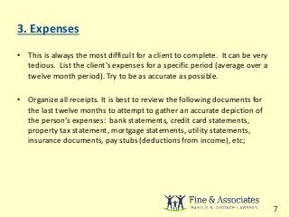 3. Expenses 
• This is always the most difficult for a client to complete. It can be very 
tedious. List the client’s expenses for a specific period (average over a 
twelve month period). Try to be as accurate as possible. 
• Organize all receipts. It is best to review the following documents for 
the last twelve months to attempt to gather an accurate depiction of 
the person’s expenses: bank statements, credit card statements, 
property tax statement, mortgage statements, utility statements, 
insurance documents, pay stubs (deductions from income), etc; 
7 
 