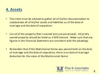 4. Assets 
• The client must be advised to gather all of his/her documentation to 
substantiate all of his/her assets and liabilities as of the date of 
marriage and the date of separation. 
• List all of the property that is owned (not just possessed). All jointly 
owned property should be listed as a 50% interest. Make sure that any 
figures in the Financial Statement are consistent with the pleadings. 
• Remember that if the Matrimonial Home was owned both on the date 
of marriage and the date of separation, there is no date of marriage 
deduction for the value of the Matrimonial Home; 
8 
 