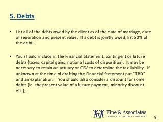 5. Debts 
• List all of the debts owed by the client as of the date of marriage, date 
of separation and present value. If a debt is jointly owed, list 50% of 
the debt. 
• You should include in the Financial Statement, contingent or future 
debts (taxes, capital gains, notional costs of disposition). It may be 
necessary to retain an actuary or CBV to determine the tax liability. If 
unknown at the time of drafting the Financial Statement put “TBD” 
and an explanation. You should also consider a discount for some 
debts (ie. the present value of a future payment, minority discount 
etc.); 
9 
 